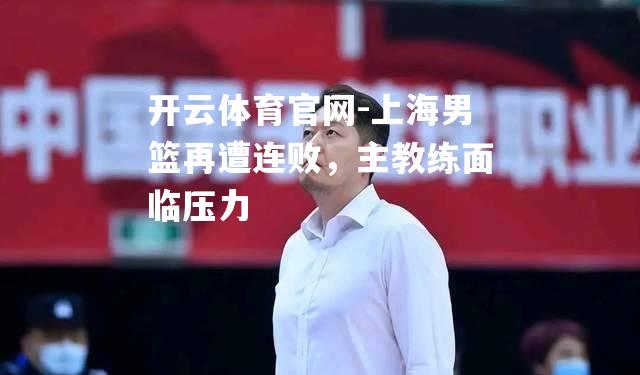 开云体育官网-上海男篮再遭连败，主教练面临压力